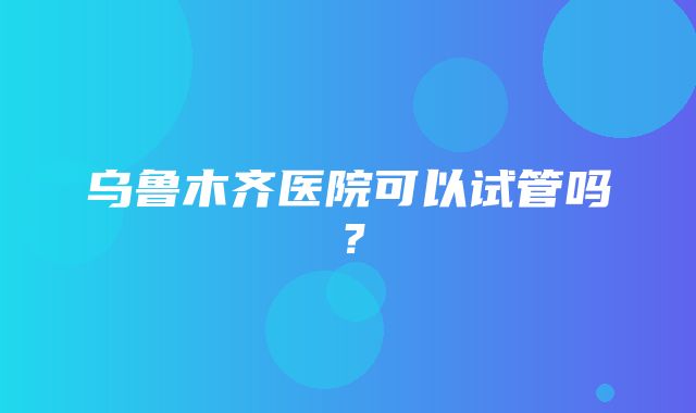 乌鲁木齐医院可以试管吗？