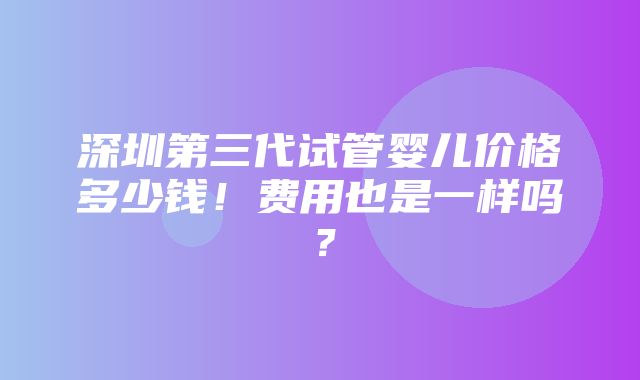 深圳第三代试管婴儿价格多少钱！费用也是一样吗？