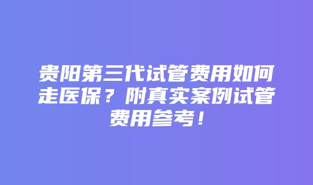 贵阳第三代试管费用如何走医保？附真实案例试管费用参考！