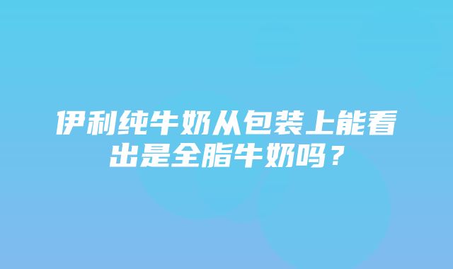 伊利纯牛奶从包装上能看出是全脂牛奶吗？