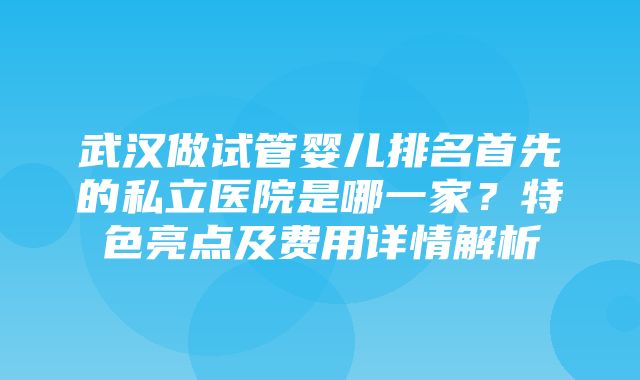 武汉做试管婴儿排名首先的私立医院是哪一家？特色亮点及费用详情解析