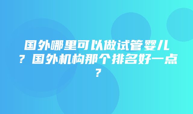 国外哪里可以做试管婴儿？国外机构那个排名好一点？