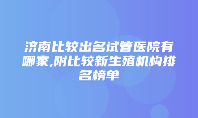 济南比较出名试管医院有哪家,附比较新生殖机构排名榜单