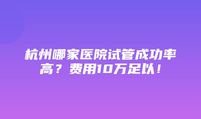 杭州哪家医院试管成功率高？费用10万足以！