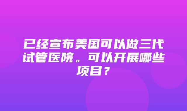 已经宣布美国可以做三代试管医院。可以开展哪些项目？