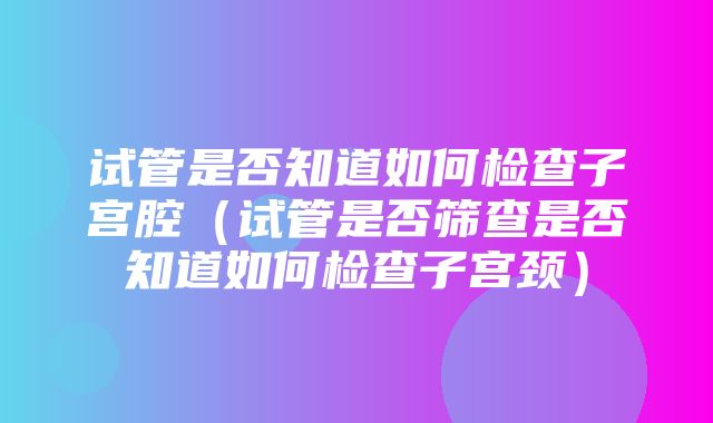 试管是否知道如何检查子宫腔（试管是否筛查是否知道如何检查子宫颈）