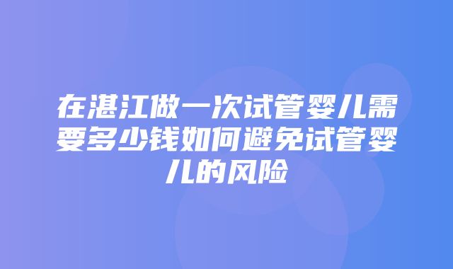 在湛江做一次试管婴儿需要多少钱如何避免试管婴儿的风险