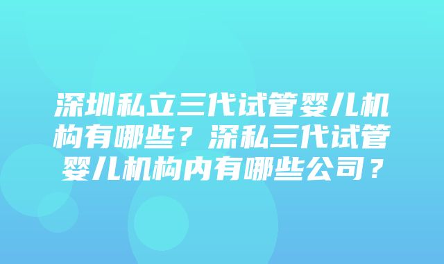 深圳私立三代试管婴儿机构有哪些？深私三代试管婴儿机构内有哪些公司？