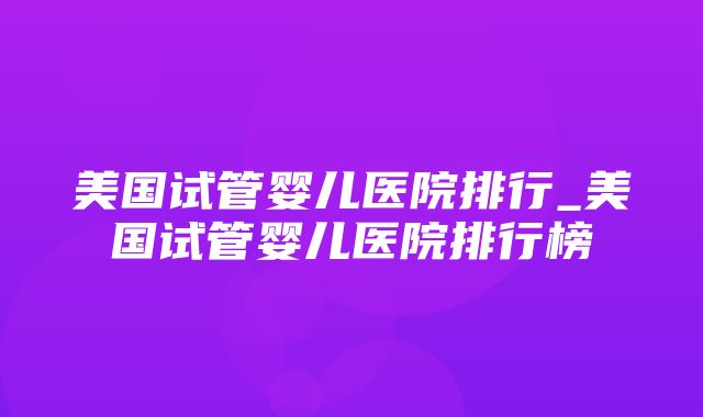 美国试管婴儿医院排行_美国试管婴儿医院排行榜