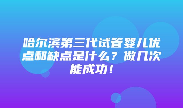 哈尔滨第三代试管婴儿优点和缺点是什么？做几次能成功！