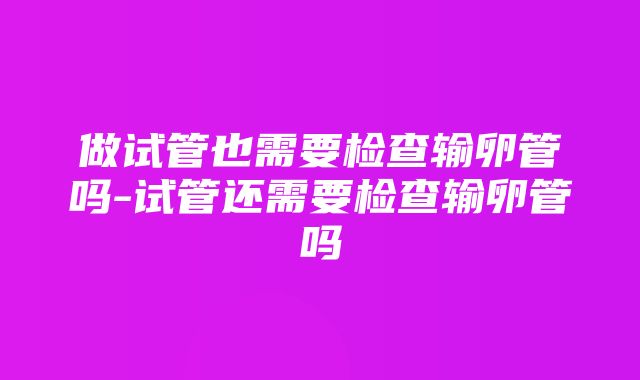 做试管也需要检查输卵管吗-试管还需要检查输卵管吗