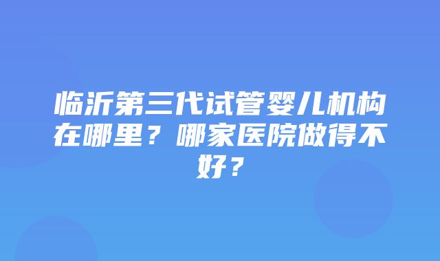 临沂第三代试管婴儿机构在哪里？哪家医院做得不好？