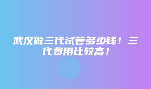 武汉做三代试管多少钱！三代费用比较高！