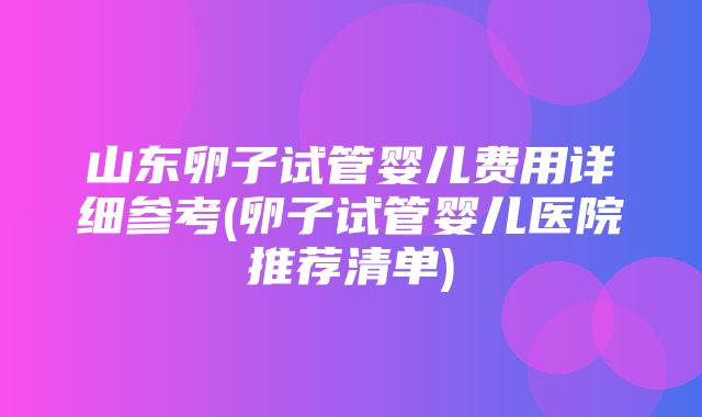 山东卵子试管婴儿费用详细参考(卵子试管婴儿医院推荐清单)