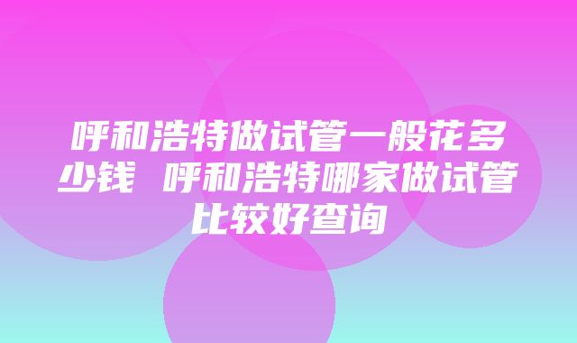 呼和浩特做试管一般花多少钱 呼和浩特哪家做试管比较好查询