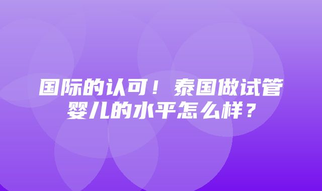 国际的认可！泰国做试管婴儿的水平怎么样？