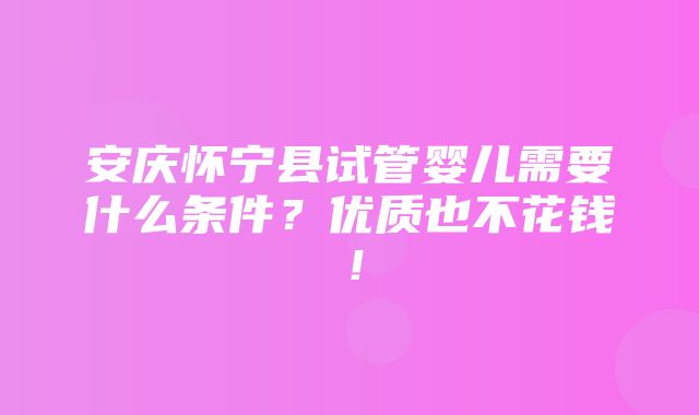 安庆怀宁县试管婴儿需要什么条件？优质也不花钱！