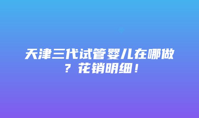 天津三代试管婴儿在哪做？花销明细！