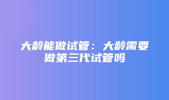 大龄能做试管：大龄需要做第三代试管吗