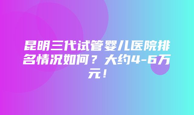 昆明三代试管婴儿医院排名情况如何？大约4-6万元！