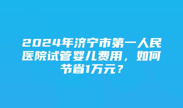 2024年济宁市第一人民医院试管婴儿费用，如何节省1万元？