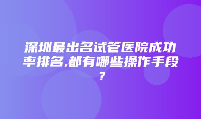 深圳最出名试管医院成功率排名,都有哪些操作手段？