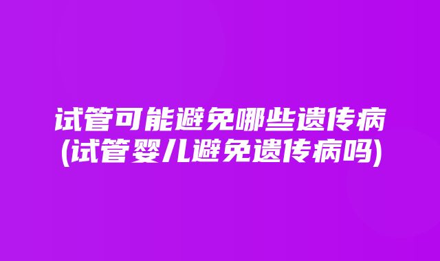 试管可能避免哪些遗传病(试管婴儿避免遗传病吗)