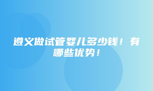 遵义做试管婴儿多少钱！有哪些优势！