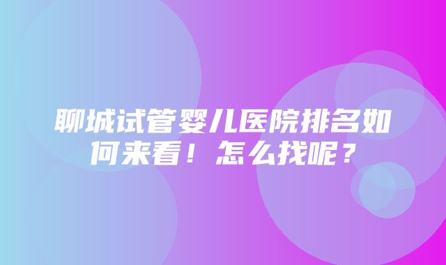 聊城试管婴儿医院排名如何来看！怎么找呢？