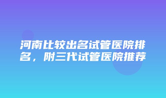 河南比较出名试管医院排名，附三代试管医院推荐