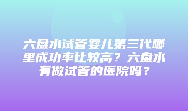 六盘水试管婴儿第三代哪里成功率比较高？六盘水有做试管的医院吗？