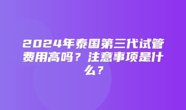 2024年泰国第三代试管费用高吗？注意事项是什么？