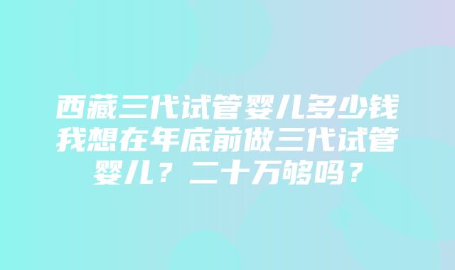 西藏三代试管婴儿多少钱我想在年底前做三代试管婴儿？二十万够吗？