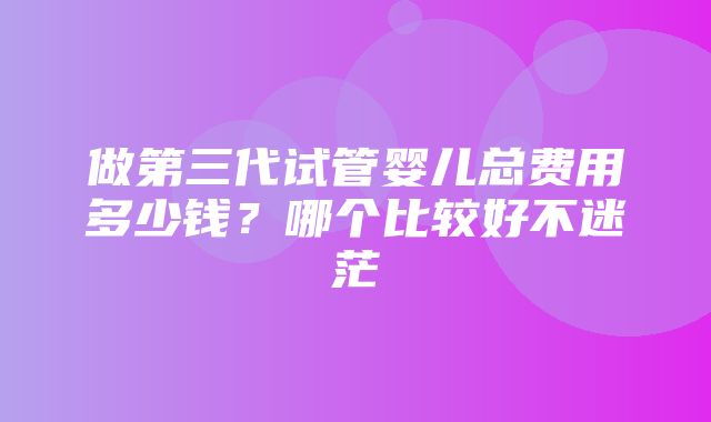 做第三代试管婴儿总费用多少钱？哪个比较好不迷茫