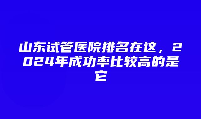 山东试管医院排名在这，2024年成功率比较高的是它