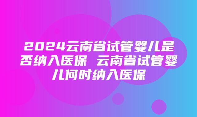 2024云南省试管婴儿是否纳入医保 云南省试管婴儿何时纳入医保