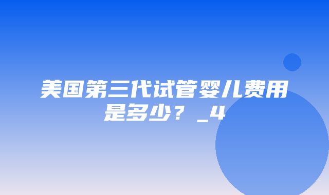 美国第三代试管婴儿费用是多少？_4