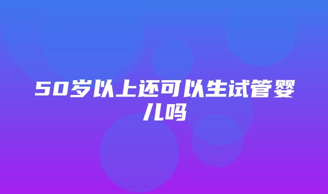 50岁以上还可以生试管婴儿吗