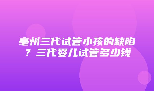 亳州三代试管小孩的缺陷？三代婴儿试管多少钱