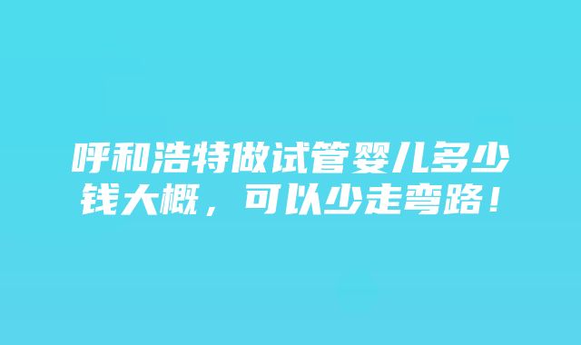 呼和浩特做试管婴儿多少钱大概，可以少走弯路！