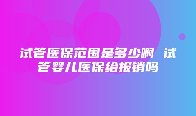 试管医保范围是多少啊 试管婴儿医保给报销吗