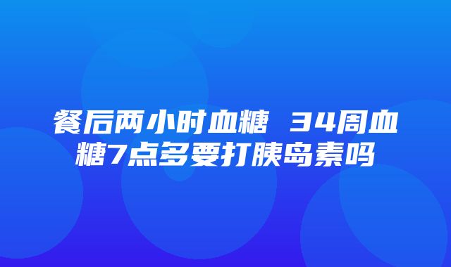 餐后两小时血糖 34周血糖7点多要打胰岛素吗