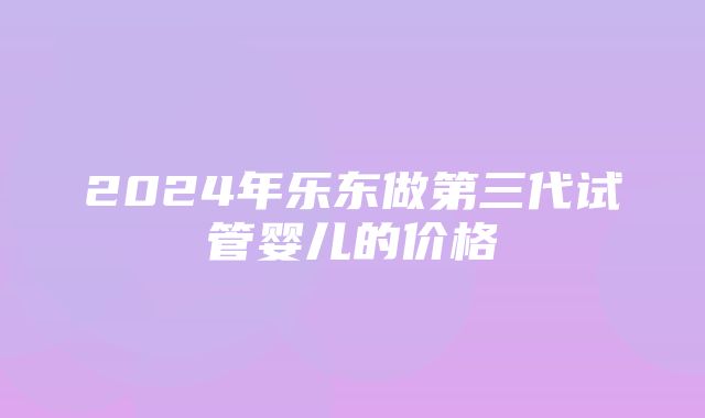 2024年乐东做第三代试管婴儿的价格