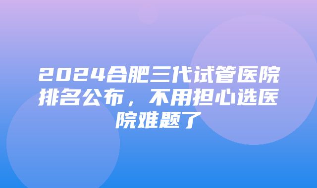 2024合肥三代试管医院排名公布，不用担心选医院难题了