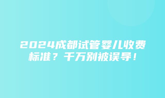 2024成都试管婴儿收费标准？千万别被误导！