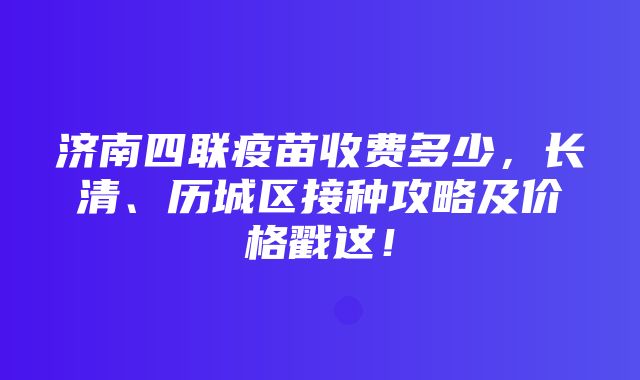 济南四联疫苗收费多少，长清、历城区接种攻略及价格戳这！