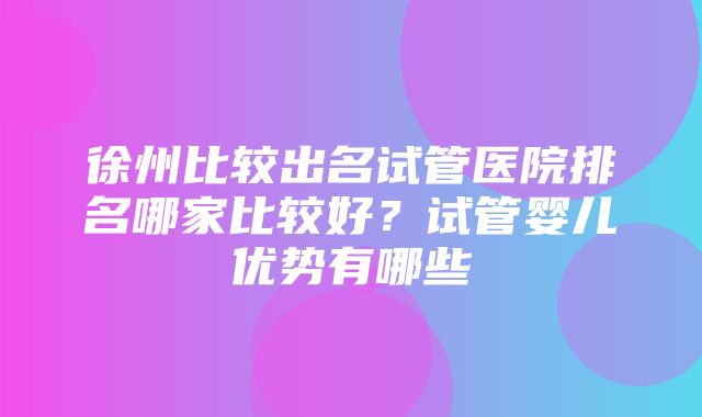 徐州比较出名试管医院排名哪家比较好？试管婴儿优势有哪些