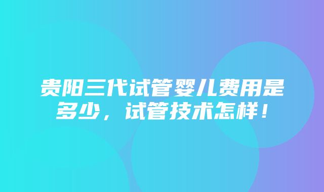 贵阳三代试管婴儿费用是多少，试管技术怎样！