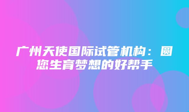 广州天使国际试管机构：圆您生育梦想的好帮手