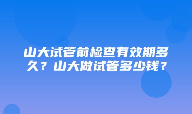 山大试管前检查有效期多久？山大做试管多少钱？